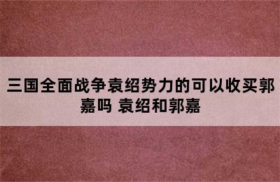 三国全面战争袁绍势力的可以收买郭嘉吗 袁绍和郭嘉